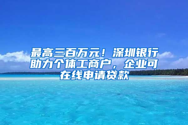 最高三百萬(wàn)元！深圳銀行助力個(gè)體工商戶，企業(yè)可在線申請(qǐng)貸款