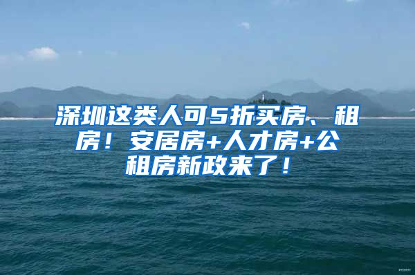 深圳這類人可5折買房、租房！安居房+人才房+公租房新政來了！