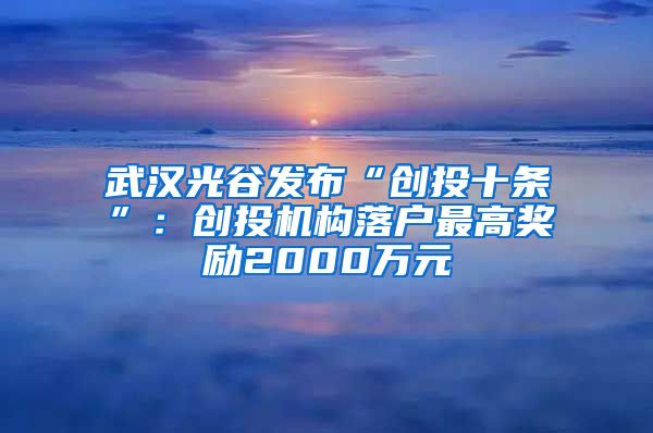 武漢光谷發(fā)布“創(chuàng)投十條”：創(chuàng)投機構(gòu)落戶最高獎勵2000萬元