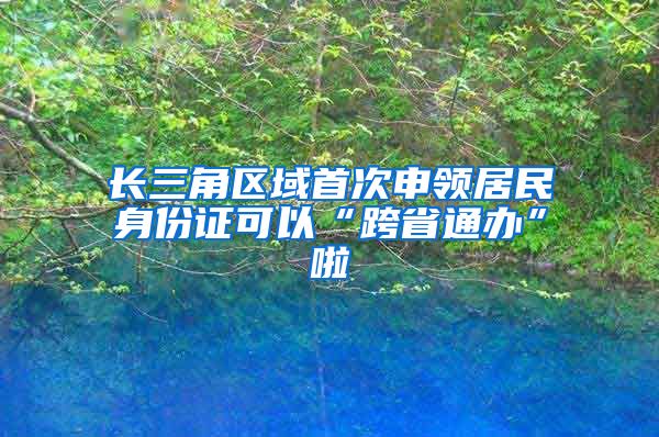 長三角區(qū)域首次申領(lǐng)居民身份證可以“跨省通辦”啦