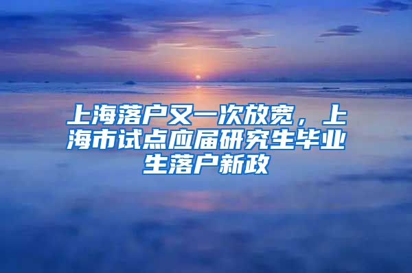 上海落戶又一次放寬，上海市試點應(yīng)屆研究生畢業(yè)生落戶新政