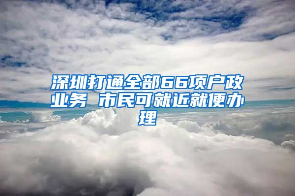 深圳打通全部66項戶政業(yè)務 市民可就近就便辦理