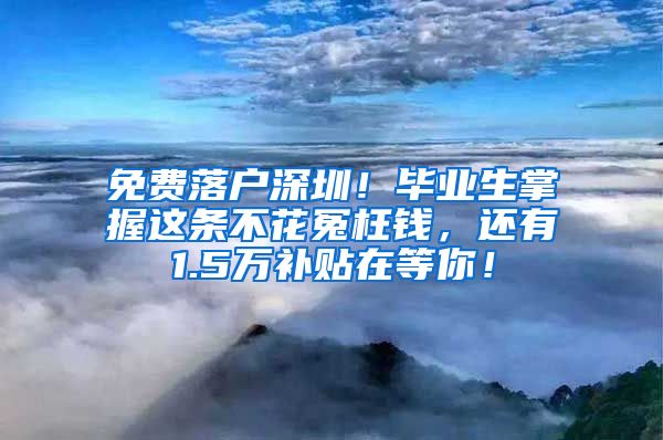 免費(fèi)落戶深圳！畢業(yè)生掌握這條不花冤枉錢(qián)，還有1.5萬(wàn)補(bǔ)貼在等你！