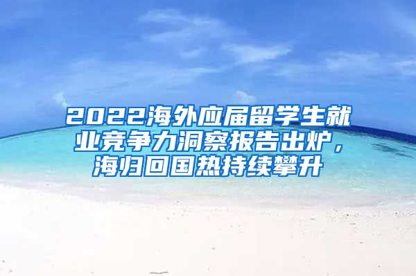 2022海外應屆留學生就業(yè)競爭力洞察報告出爐，海歸回國熱持續(xù)攀升