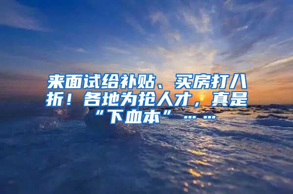 來面試給補貼、買房打八折！各地為搶人才，真是“下血本”……