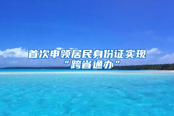 首次申領(lǐng)居民身份證實(shí)現(xiàn)“跨省通辦”