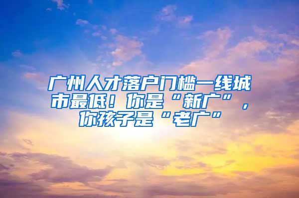 廣州人才落戶門檻一線城市最低！你是“新廣”，你孩子是“老廣”