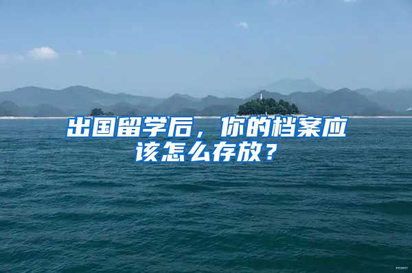 出國留學(xué)后，你的檔案應(yīng)該怎么存放？