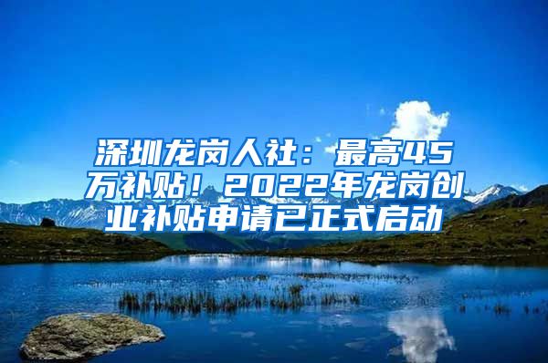 深圳龍崗人社：最高45萬補貼！2022年龍崗創(chuàng)業(yè)補貼申請已正式啟動