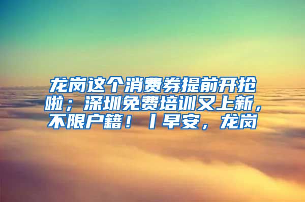 龍崗這個消費券提前開搶啦；深圳免費培訓又上新，不限戶籍！丨早安，龍崗