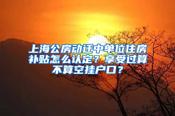 上海公房動(dòng)遷中單位住房補(bǔ)貼怎么認(rèn)定？享受過算不算空掛戶口？