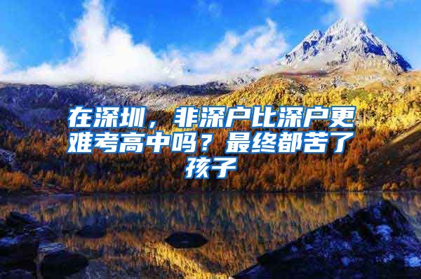 在深圳，非深戶比深戶更難考高中嗎？最終都苦了孩子