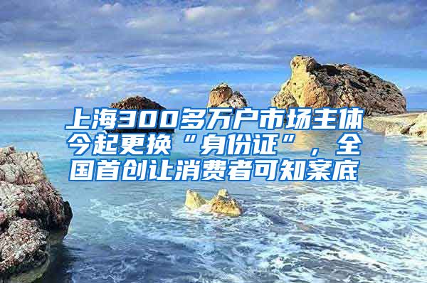 上海300多萬戶市場主體今起更換“身份證”，全國首創(chuàng)讓消費者可知案底