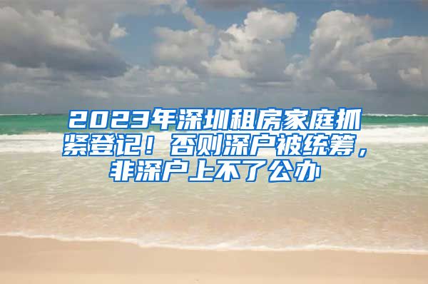 2023年深圳租房家庭抓緊登記！否則深戶被統(tǒng)籌，非深戶上不了公辦