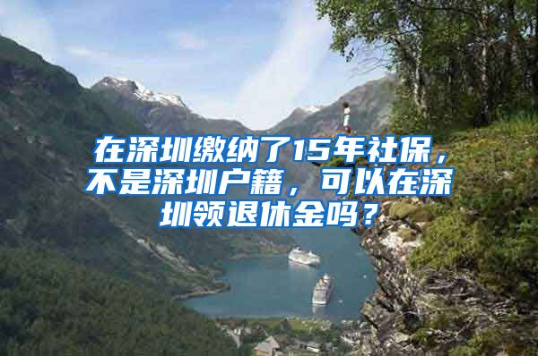 在深圳繳納了15年社保，不是深圳戶籍，可以在深圳領(lǐng)退休金嗎？