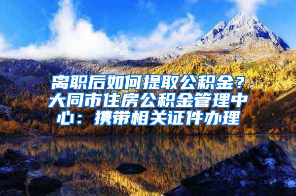 離職后如何提取公積金？大同市住房公積金管理中心：攜帶相關(guān)證件辦理