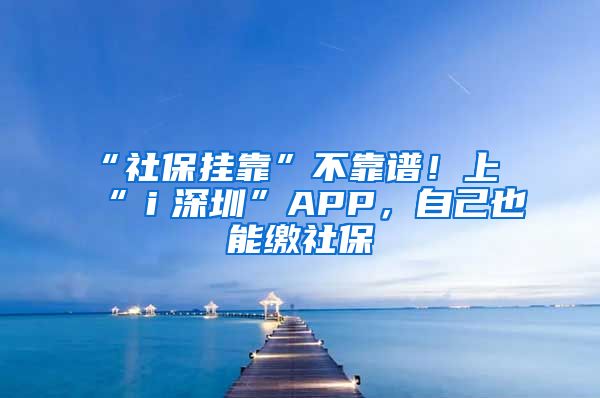 “社保掛靠”不靠譜！上“ｉ深圳”APP，自己也能繳社保