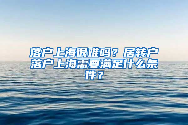 落戶上海很難嗎？居轉(zhuǎn)戶落戶上海需要滿足什么條件？