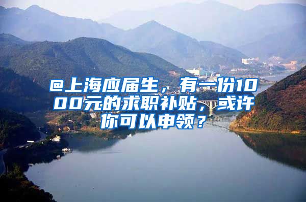 @上海應(yīng)屆生，有一份1000元的求職補貼，或許你可以申領(lǐng)？