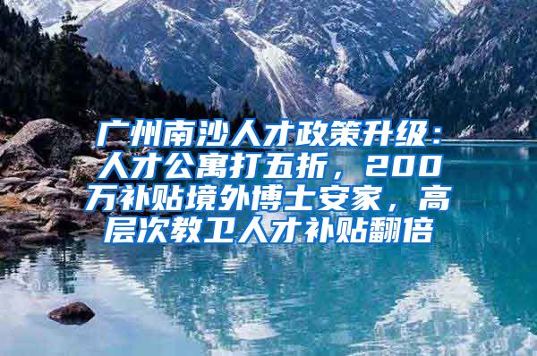 廣州南沙人才政策升級：人才公寓打五折，200萬補貼境外博士安家，高層次教衛(wèi)人才補貼翻倍