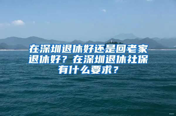 在深圳退休好還是回老家退休好？在深圳退休社保有什么要求？