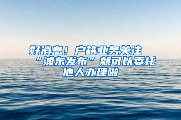 好消息！戶籍業(yè)務(wù)關(guān)注“浦東發(fā)布”就可以委托他人辦理啦