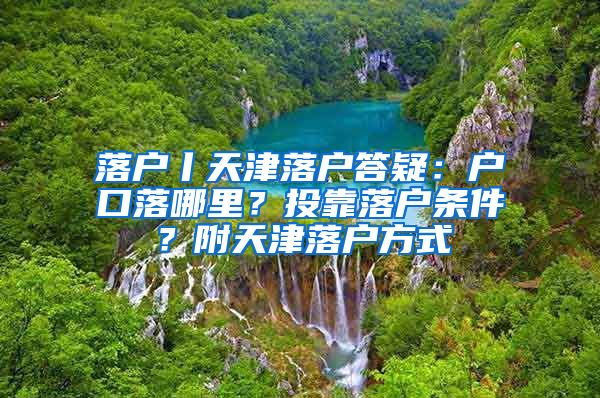 落戶丨天津落戶答疑：戶口落哪里？投靠落戶條件？附天津落戶方式