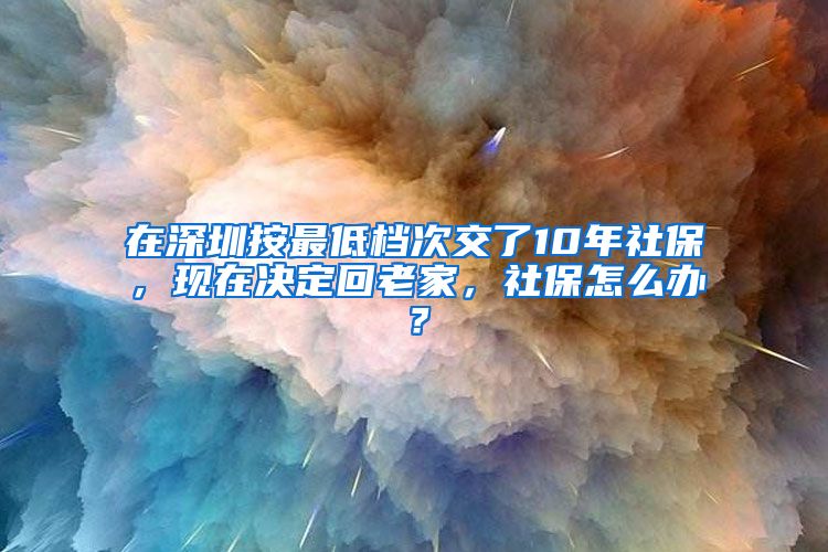 在深圳按最低檔次交了10年社保，現(xiàn)在決定回老家，社保怎么辦？