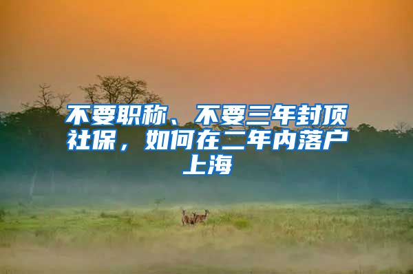 不要職稱、不要三年封頂社保，如何在二年內(nèi)落戶上海