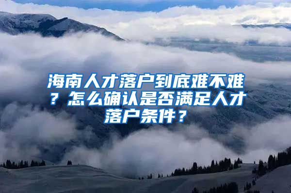 海南人才落戶到底難不難？怎么確認(rèn)是否滿足人才落戶條件？