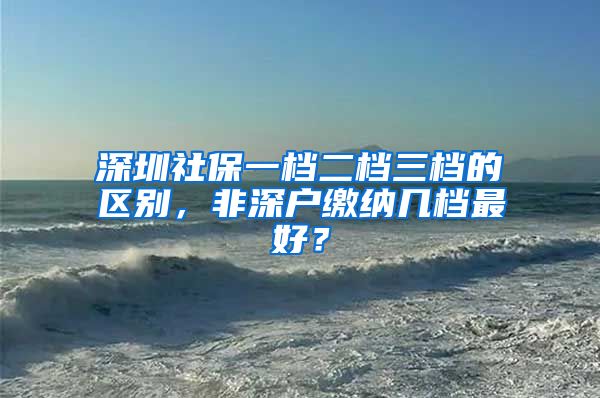 深圳社保一檔二檔三檔的區(qū)別，非深戶繳納幾檔最好？