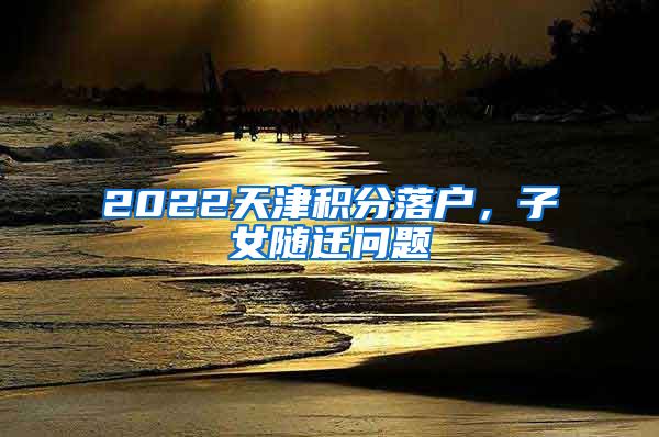 2022天津積分落戶(hù)，子女隨遷問(wèn)題