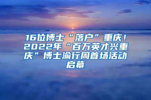 16位博士“落戶(hù)”重慶！2022年“百萬(wàn)英才興重慶”博士渝行周首場(chǎng)活動(dòng)啟幕