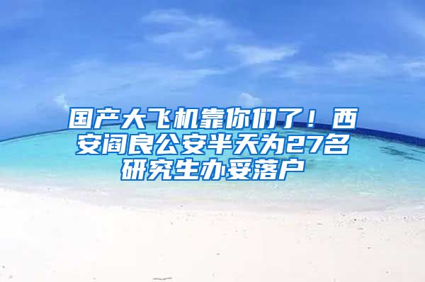 國(guó)產(chǎn)大飛機(jī)靠你們了！西安閻良公安半天為27名研究生辦妥落戶