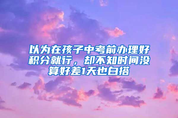 以為在孩子中考前辦理好積分就行，卻不知時(shí)間沒算好差1天也白搭