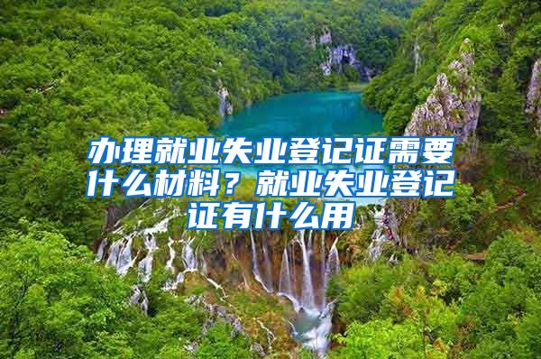 辦理就業(yè)失業(yè)登記證需要什么材料？就業(yè)失業(yè)登記證有什么用