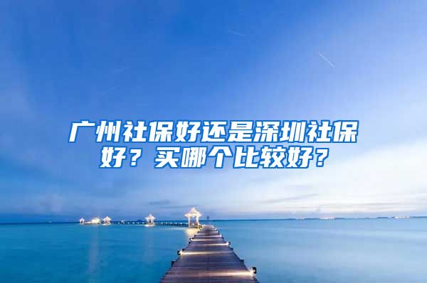 廣州社保好還是深圳社保好？買哪個比較好？