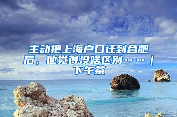 主動(dòng)把上海戶口遷到合肥后，他覺得沒啥區(qū)別……｜下午茶