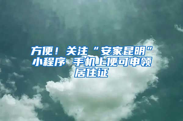 方便！關(guān)注“安家昆明”小程序 手機(jī)上便可申領(lǐng)居住證