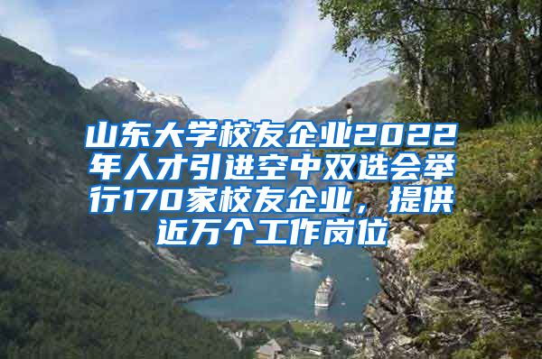 山東大學(xué)校友企業(yè)2022年人才引進(jìn)空中雙選會(huì)舉行170家校友企業(yè)，提供近萬個(gè)工作崗位