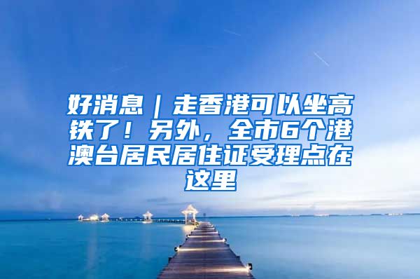 好消息｜走香港可以坐高鐵了！另外，全市6個(gè)港澳臺(tái)居民居住證受理點(diǎn)在這里