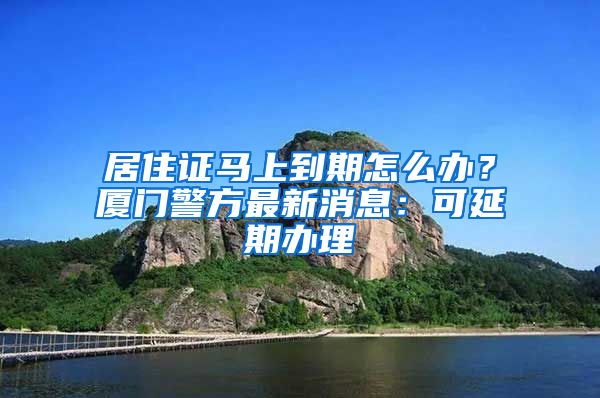 居住證馬上到期怎么辦？廈門警方最新消息：可延期辦理