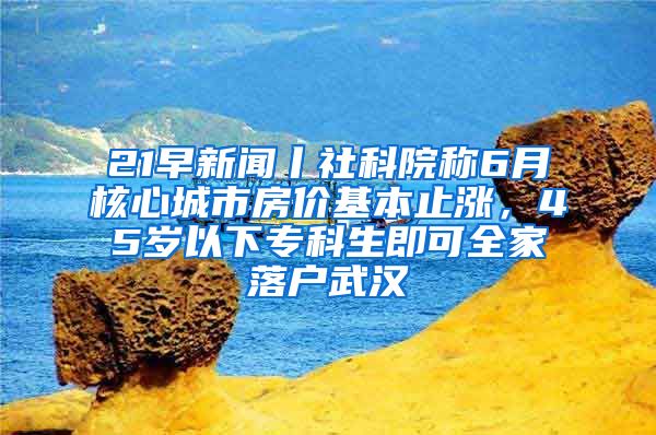 21早新聞丨社科院稱6月核心城市房?jī)r(jià)基本止?jié)q，45歲以下專科生即可全家落戶武漢