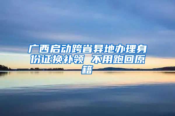 廣西啟動跨省異地辦理身份證換補領(lǐng) 不用跑回原籍