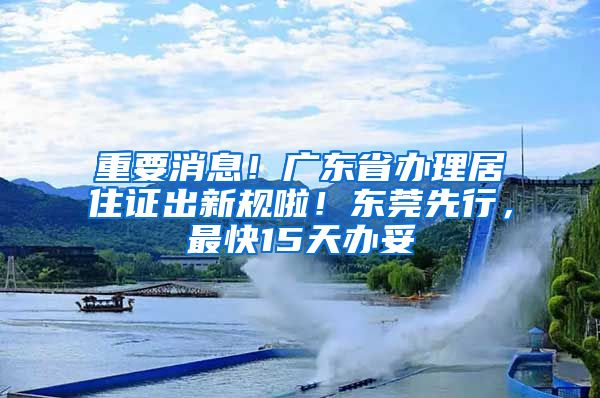 重要消息！廣東省辦理居住證出新規(guī)啦！東莞先行，最快15天辦妥