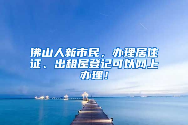 佛山人新市民，辦理居住證、出租屋登記可以網(wǎng)上辦理！