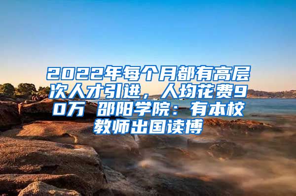 2022年每個(gè)月都有高層次人才引進(jìn)，人均花費(fèi)90萬 邵陽學(xué)院：有本校教師出國(guó)讀博