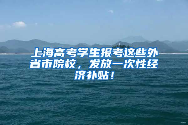 上海高考學生報考這些外省市院校，發(fā)放一次性經(jīng)濟補貼！