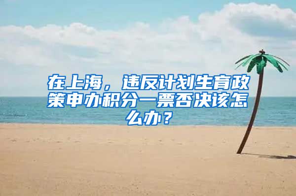 在上海，違反計(jì)劃生育政策申辦積分一票否決該怎么辦？