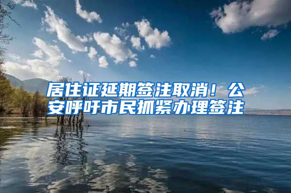 居住證延期簽注取消！公安呼吁市民抓緊辦理簽注